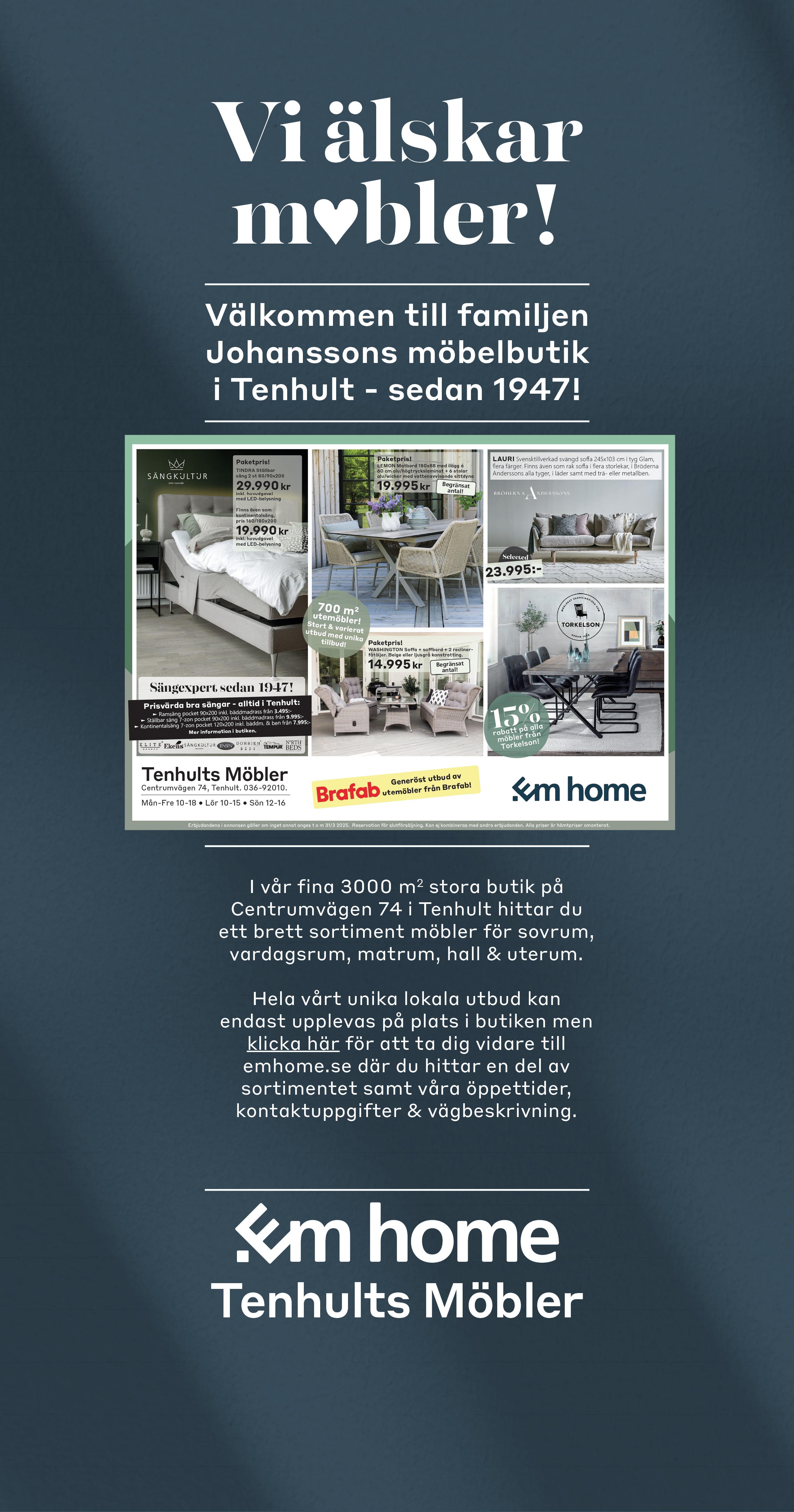 Vi älskar möbler! Välkommen till familjen Johanssons möbelbutik i Tenhult - sedan 1947! I vår fina 3000 m2  stora butik på Centrumvägen 74 i Tenhult hittar du ett brett sortiment möbler för sovrum, vardagsrum, matrum, hall och utemiljö. Hela vårt unika lokala utbud kan bara upplevas på plats i butiken men klicka här för att ta dig vidare till emhome.se där du hittar en del av sortimentet samt våra öppettider och kontaktuppgifter. Em home - Tenhults Möbler 